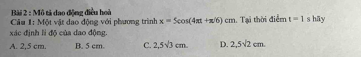 Mô tả dao động điều hoà
Câu 1: Một vật dao động với phương trình x=5cos (4π t+π /6)cm. Tại thời điểm t=1 s hãy
xác định li độ của dao động.
A. 2,5 cm. B. 5 cm. C. 2,5sqrt(3)cm. D. 2,5sqrt(2)cm.