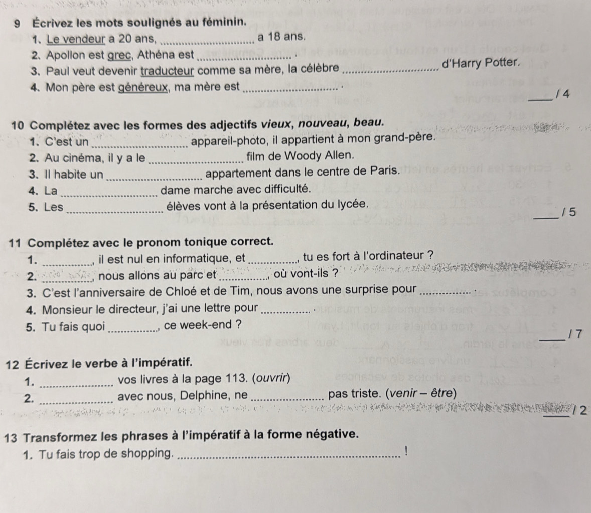 9 Écrivez les mots soulignés au féminin. 
1. Le vendeur a 20 ans, _a 18 ans. 
2. Apollon est grec, Athéna est_ . 
3. Paul veut devenir traducteur comme sa mère, la célèbre _d'Harry Potter. 
_ 
4. Mon père est généreux, ma mère est_ . 
1 4 
10 Complétez avec les formes des adjectifs vieux, nouveau, beau. 
1. C'est un _appareil-photo, il appartient à mon grand-père. 
2. Au cinéma, il y a le_ film de Woody Allen. 
3. Il habite un _appartement dans le centre de Paris. 
4. La _dame marche avec difficulté. 
_ 
5. Les élèves vont à la présentation du lycée. 
_ 
1 5 
11 Complétez avec le pronom tonique correct. 
1. _il est nul en informatique, et _, tu es fort à l'ordinateur ? 
2. _nous allons au parc et _où vont-ils ? 
3. C'est l'anniversaire de Chloé et de Tim, nous avons une surprise pour_ 
. 
4. Monsieur le directeur, j'ai une lettre pour_ 
. 
5. Tu fais quoi_ , ce week-end ? 
_ 
17 
12 Écrivez le verbe à l'impératif. 
1. _vos livres à la page 113. (ouvrir) 
2. _avec nous, Delphine, ne _pas triste. (venir - être) 
_12 
13 Transformez les phrases à l'impératif à la forme négative. 
1. Tu fais trop de shopping._