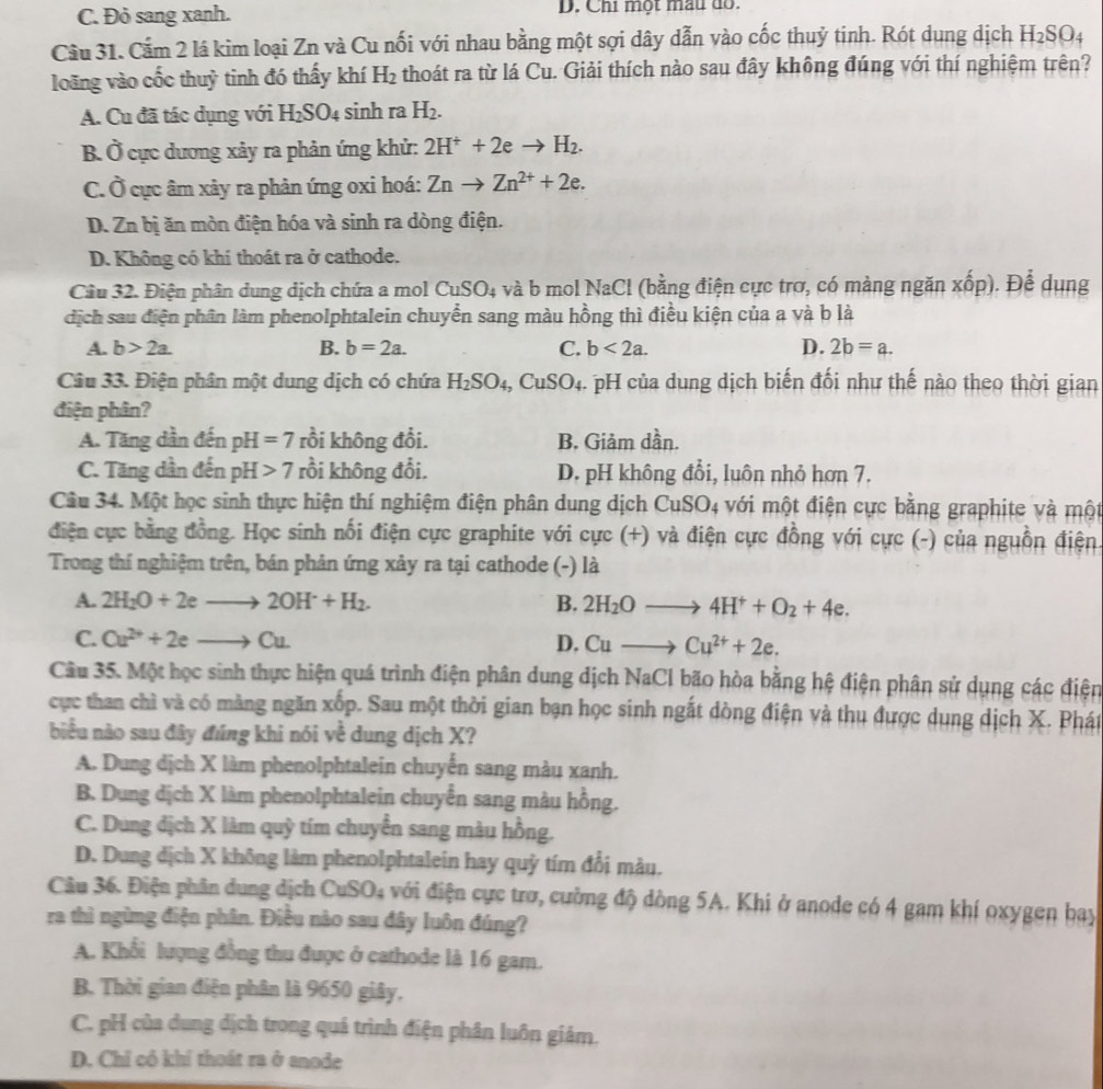 C. Đỏ sang xanh. D. Chi một mẫu dổ.
Câu 31. Cầm 2 lá kim loại Zn và Cu nối với nhau bằng một sợi dây dẫn vào cốc thuỷ tinh. Rót dụng dịch H_2SO_4
loãng vào cốc thuỷ tinh đó thấy khí H_2 thoát ra từ lá Cu. Giải thích nào sau đây không đúng với thí nghiệm trên?
A. Cu đã tác dụng với H_2SO_4 sinh ra H_2.
B. Ở cực dương xảy ra phản ứng khử: 2H^++2eto H_2.
C. Ở cực âm xây ra phản ứng oxi hoá: Znto Zn^(2+)+2e.
D. Zn bị ăn mòn điện hóa và sinh ra dòng điện.
D. Không có khí thoát ra ở cathode.
Câu 32. Điện phân dung dịch chứa a mol CuSO_4 và b mol NaCl (bằng điện cực trợ, có màng ngăn xhat 0p). Để dụng
địch sau điện phân làm phenolphtalein chuyển sang màu hồng thì điều kiện của a và b là
A. b>2a. B. b=2a. C. b<2a. D. 2b=a.
Câu 33. Điện phân một dung dịch có chứa H_2SO_4,CuSO_4 AH của dung dịch biến đối như thế nào theo thời gian
điện phân?
A. Tăng dần đến pH =7 rồi không đổi. B. Giảm dần.
C. Tăng dần đến pH 7 rồi không đổi. D. pH không đổi, luôn nhỏ hơn 7.
Câu 34. Một học sinh thực hiện thí nghiệm điện phân dung dịch CuSO4 với một điện cực bằng graphite và một
điện cực bằng đồng. Học sinh nối điện cực graphite với cực (+) và điện cực đồng với cực (-) của nguồn điện.
Trong thí nghiệm trên, bán phản ứng xảy ra tại cathode (-) là
A. 2H_2O+2eto 2OH^-+H_2. B. 2H_2Oto 4H^++O_2+4e.
C. Cu^(2+)+2eto Cu D. Cuto Cu^(2+)+2e.
Câu 35. Một học sinh thực hiện quá trình điện phân dung dịch NaCl bão hòa bằng hệ điện phân sử dụng các điện
cực than chì và có màng ngăn xốp. Sau một thời gian bạn học sinh ngắt dòng điện và thụ được dụng dịch X. Phát
biểu nào sau đây đúng khi nói về dung dịch X?
A. Dung dịch X làm phenolphtalein chuyến sang màu xanh.
B. Dung dịch X làm phenolphtalein chuyển sang màu hồng.
C. Dung địch X làm quỳ tím chuyển sang màu hồng.
D. Dung dịch X không làm phenolphtalein hay quỳ tím đổi màu.
Câu 36. Điện phân dung dịch CuSO -1 4 với điện cực trơ, cường độ dòng 5A. Khi ở anode có 4 gam khí oxygen bay
ra thì ngừmg điện phân. Điều nào sau đây luôn đúng?
A. Khổi lượng đồng thu được ở cathode là 16 gam.
B. Thời gian điện phân là 9650 giây,
C. pH của dung dịch trong quá trình điện phân luôn giám.
D. Chỉ có khí thoát ra ở anode