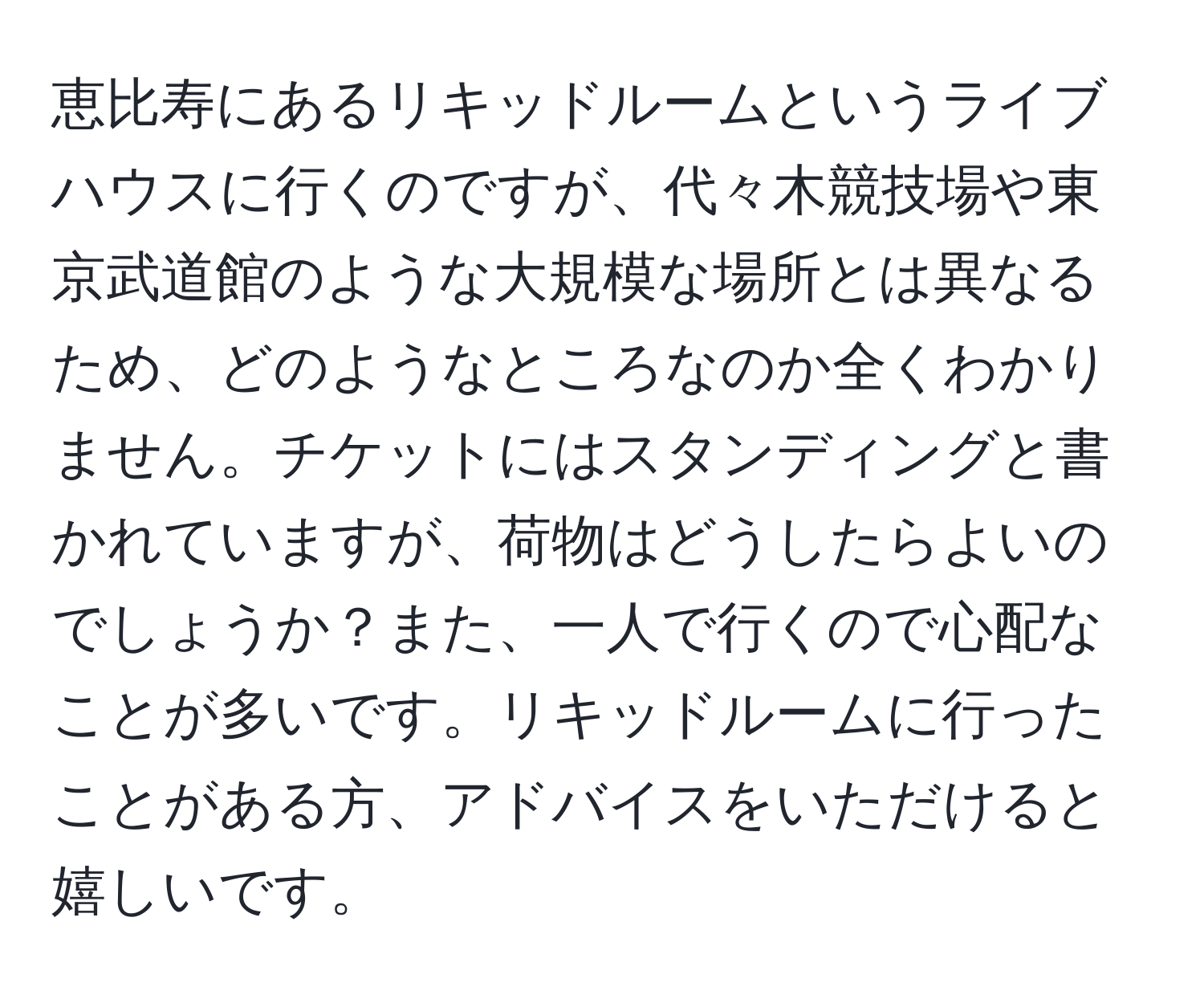 恵比寿にあるリキッドルームというライブハウスに行くのですが、代々木競技場や東京武道館のような大規模な場所とは異なるため、どのようなところなのか全くわかりません。チケットにはスタンディングと書かれていますが、荷物はどうしたらよいのでしょうか？また、一人で行くので心配なことが多いです。リキッドルームに行ったことがある方、アドバイスをいただけると嬉しいです。