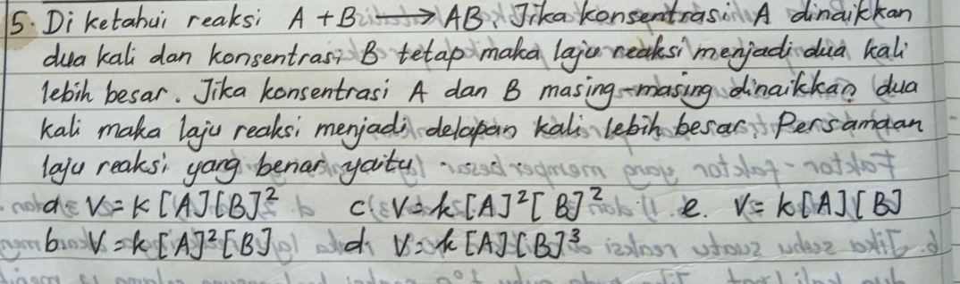 5: Diketahui reaksi A+B AB Jika konsentras A dinaikkan
dua kali dan konsentras? B tetap maka lajc reaksi menjadidia kali
lebih besar. Jika konsentrasi A dan B masing -masing dinaikkan dua
kali maka laju reaks; merjada-delapan kali lebin besas Persamaan
layu reaks' yang beniar yaitu
de V=k[A][B]^2 C V=k[A]^2[B]^2 e. v=k[A][B]
by V=k[A]^2[B] d V=k[A][B]^3