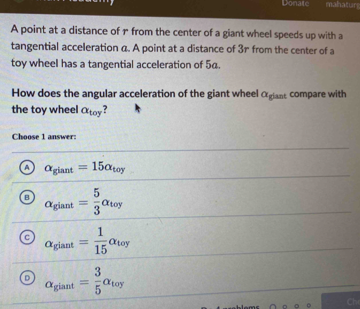 Donate mahaturg
A point at a distance of r from the center of a giant wheel speeds up with a
tangential acceleration a. A point at a distance of 3r from the center of a
toy wheel has a tangential acceleration of 5α.
How does the angular acceleration of the giant wheel αgiant compare with
the toy wheel alpha _toy ?
Choose 1 answer:
A alpha _giant=15alpha _toy
B alpha _giant= 5/3 alpha _toy
C alpha _giant= 1/15 alpha _toy
D alpha _giant= 3/5 alpha _toy
Che