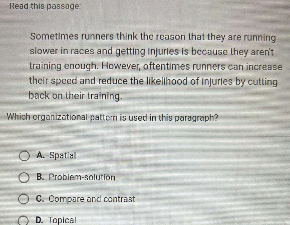 Read this passage:
Sometimes runners think the reason that they are running
slower in races and getting injuries is because they aren't
training enough. However, oftentimes runners can increase
their speed and reduce the likelihood of injuries by cutting
back on their training.
Which organizational pattern is used in this paragraph?
A. Spatial
B. Problem-solution
C. Compare and contrast
D. Topical