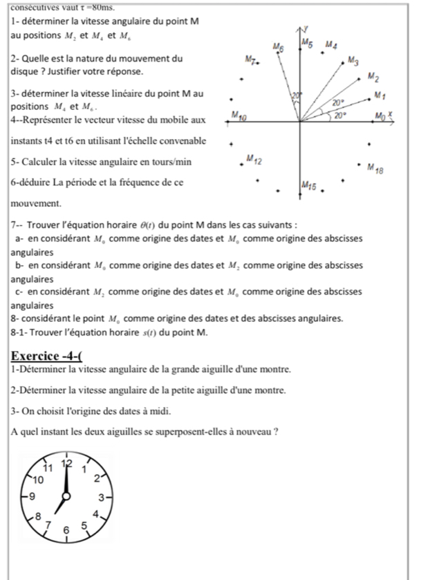 coné cutives vaut t= 80ms
1- déterminer la vitesse angulaire du point M
7
au positions M_2 et M_4 et M_6
M_6 M_5 M_4
2- Quelle est la nature du mouvement du M_7. M_3
disque ? Justifier votre réponse.
M_2
3- déterminer la vitesse linéaire du point M au 20° M_1
positions M_4 et M_6.
20°
4--Représenter le vecteur vitesse du mobile aux _ M_10
20° M_0^(3
instants t4 et t6 en utilisant l'échelle convenable
5- Calculer la vitesse angulaire en tours/min M_12)
M_18
6-déduire La période et la fréquence de ce
M_15
mouvement.
7-- Trouver l'équation horaire θ (t) du point M dans les cas suivants :
a- en considérant M_0 comme origine des dates et M_0 comme origine des abscisses
angulaires
b- en considérant M_0 comme origine des dates et M_2 comme origine des abscisses
angulaires
c- en considérant M_2 comme origine des dates et M_0 comme origine des abscisses
angulaires
8- considérant le point M_0 comme origine des dates et des abscisses angulaires.
8-1- Trouver l’équation horaire s(t) du point M.
Exercice -4-(
1-Déterminer la vitesse angulaire de la grande aiguille d'une montre.
2-Déterminer la vitesse angulaire de la petite aiguille d'une montre.
3- On choisit l'origine des dates à midi.
A quel instant les deux aiguilles se superposent-elles à nouveau ?