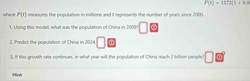 P(t)=1572(1+0.0
where P(t) measures the population in millions and t represents the number of years since 2000. 
1. Using this model, what was the population of China in 2009? ① 
2. Predict the population of China in 2024. ① 
3. If this growth rate continues, in what year will the population of China reach 2 billion people? 
Hint