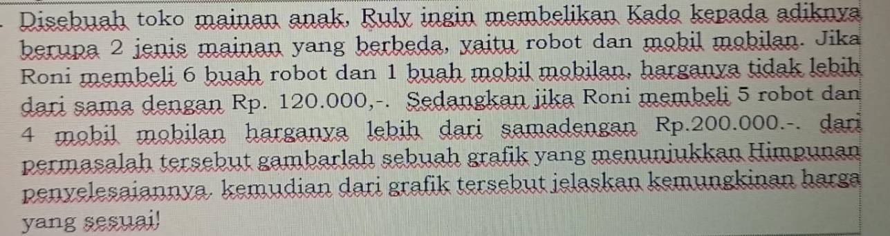 Disebuah toko mainan anak, Ruly ingin membelikan Kado kepada adiknya 
berupa 2 jenis mainan yang herbeda, yaitu robot dan mobil mobilan. Jika 
Roni membeli 6 buah robot dan 1 buah mobil mobilan, harganya tidak lebih 
dari sama dengan Rp. 120.000,-. Sedangkan jika Roni membeli 5 robot dan
4 mobil mobilan harganya lebih dari samadengan Rp.200.000.-. dari 
permasalah tersebut gambarlah sebuah grafik yang menuniukkan Himpunan 
penyelesaiannya. kemudian dari grafik tersebut jelaskan kemungkinan harga 
yang sesuai!