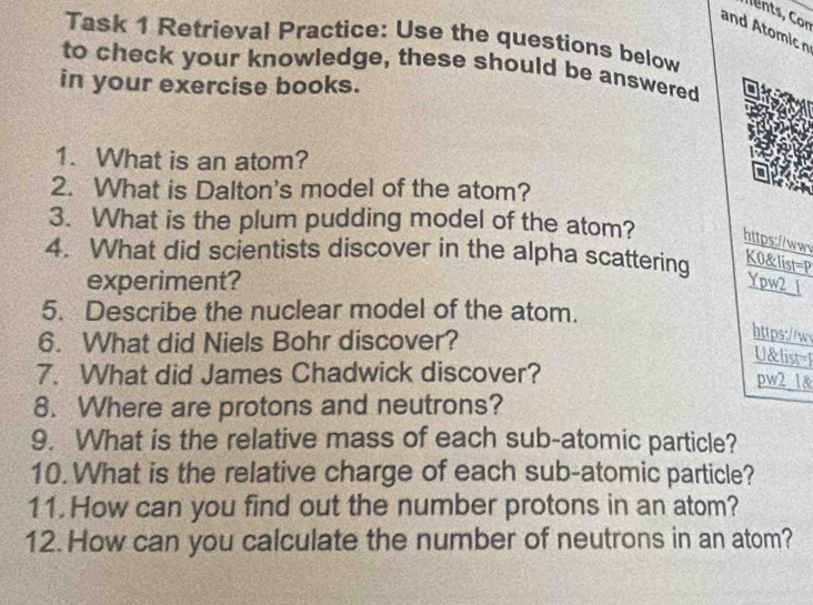 and Atomic n 
Task 1 Retrieval Practice: Use the questions below 
to check your knowledge, these should be answered 
in your exercise books. 
1. What is an atom? 
2. What is Dalton's model of the atom? 
3. What is the plum pudding model of the atom? https://www 
4. What did scientists discover in the alpha scattering 
K0&list=P 
experiment? Ypw2 1 
5. Describe the nuclear model of the atom. 
6. What did Niels Bohr discover? 
https://w 
U&list=F 
7. What did James Chadwick discover? 
pw2 1& 
8. Where are protons and neutrons? 
9. What is the relative mass of each sub-atomic particle? 
10.What is the relative charge of each sub-atomic particle? 
11. How can you find out the number protons in an atom? 
12. How can you calculate the number of neutrons in an atom?