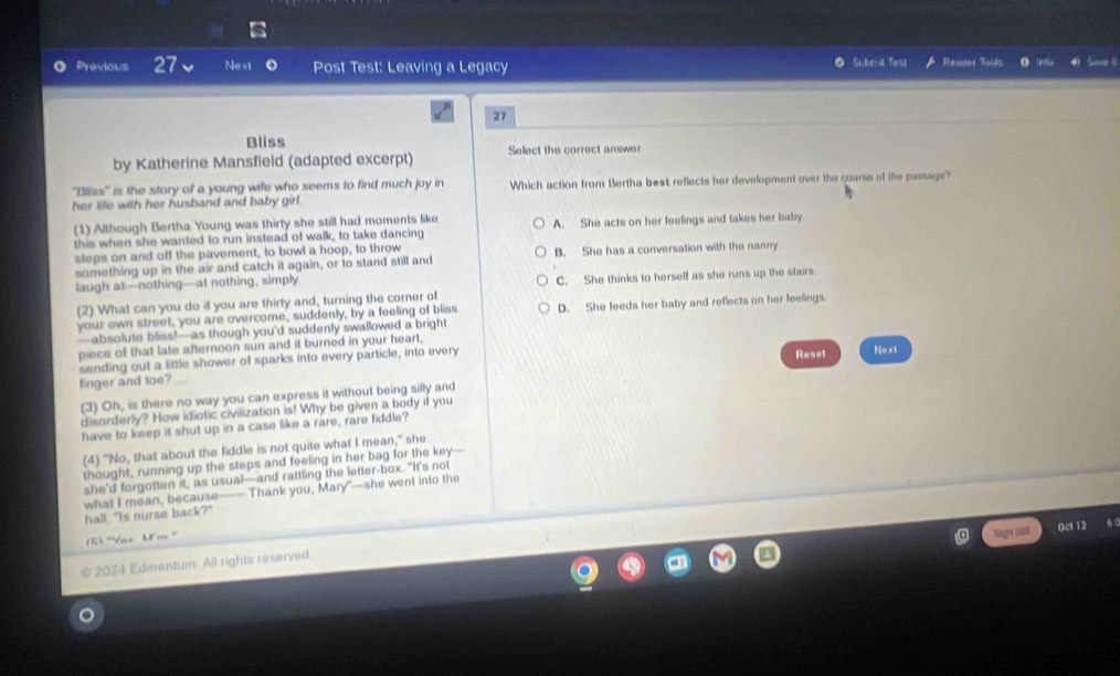 Previous 27 Next Post Test: Leaving a Legacy ● Subral Test Reader Tucts S C
27
Bliss
by Katherine Mansfield (adapted excerpt) Select the correct answer.
'Bliss'' is the story of a young wife who seems to find much joy in Which action from Bertha best reflects her development over the course of the passage?
her life with her husband and baby girl .
(1) Although Bertha Young was thirty she still had moments like
this when she wanted to run instead of walk, to take dancing A. She acts on her feelings and takes her baby
steps on and off the pavement, to bowl a hoop, to throw
something up in the air and catch it again, or to stand still and B. She has a conversation with the nanny
laugh at—nothing—at nothing, simply C. She thinks to herself as she runs up the stairs.
(2) What can you do it you are thirty and, turning the corner of
your own street, you are overcome, suddenly, by a feeling of bliss D. She feeds her baby and reflects on her feelings
—absolute bliss!—as though you'd suddenly swallowed a bright
piece of that late afternoon sun and it burned in your heart,
sending out a little shower of sparks into every particle, into every Reset
linger and toe? Next
(3) Oh, is there no way you can express it without being silly and
disorderly? How idiotic civilization is! Why be given a body if you
have to keep it shut up in a case like a rare, rare fiddle?
(4) "No, that about the fiddle is not quite what I mean," she
thought, running up the steps and feeling in her bag for the key-
she'd forgotten it, as usual—and rattling the letter-box. "It's not
what I mean, because—— Thank you, Mary"—she went into the
hall. "Is nurse back?"
ET '''Vào Mm '''
Sign out Oct 12 6
2024 Edmentum. All rights reserved