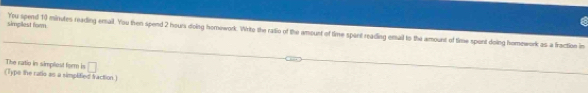 simgliest forn. Ypu spend 10 minutes reading email. You then spend 2 hours doing homowork. Writo the ratio of the amount of time spant reading email to the amount of time spont doing homework as a fraction in 
The ratio in simpliest form is □ 
(Type the ratio as a simplified fraction.)