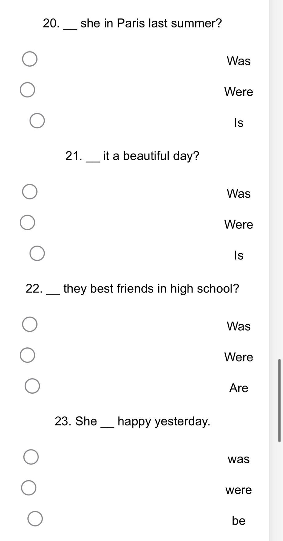 she in Paris last summer? 
Was 
Were 
Is 
21. _it a beautiful day? 
Was 
Were 
Is 
22._ they best friends in high school? 
Was 
Were 
Are 
23. She _happy yesterday. 
was 
were 
be