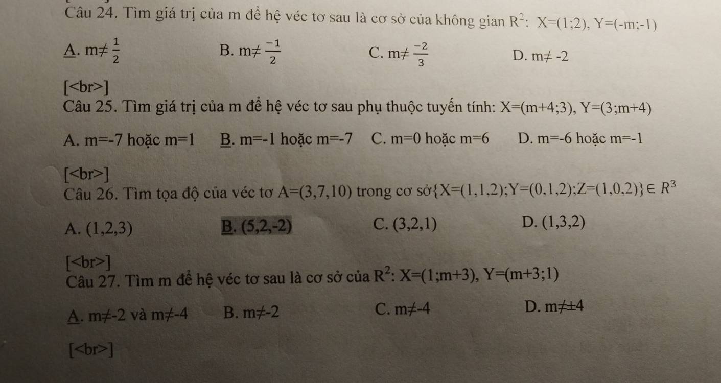 Tìm giá trị của m để hệ véc tơ sau là cơ sở của không gian R^2:X=(1;2), Y=(-m;-1)
B.
A. m!=  1/2  m!=  (-1)/2  C. m!=  (-2)/3 
D. m!= -2
[ ]
Câu 25. Tìm giá trị của m để hệ véc tơ sau phụ thuộc tuyến tính: X=(m+4;3), Y=(3;m+4)
A. m=-7 hoặc m=1 B. m=-1 hoặc m=-7 C. m=0 hoặc m=6 D. m=-6 hoặc m=-1
[ r>]  X=(1,1,2);Y=(0,1,2);Z=(1,0,2) ∈ R^3
Câu 26. Tìm tọa độ của véc tơ A=(3,7,10) trong cơ sở
C.
D.
A. (1,2,3) B. (5,2,-2) (3,2,1) (1,3,2)
[ ]
Câu 27. Tìm m để hệ véc tơ sau là cơ sở ciaR^2:X=(1;m+3), Y=(m+3;1)
A. m!= -2 và m!= -4 B. m!= -2 C. m!= -4 D. m!= ± 4
[ ]