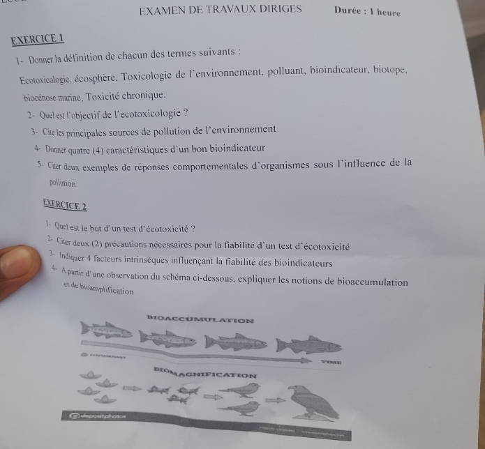 EXAMEN DE TRAVAUX DIRIGES Durée : 1 heure 
EXERCICE 1 
1- Donner la définition de chacun des termes suivants : 
Ecotoxicologie, écosphère, Toxicologie de l'environnement, polluant, bioindicateur, biotope, 
biocénose marine, Toxicité chronique. 
2- Quel est l’objectif de l'ecotoxicologie ? 
3- Cite les principales sources de pollution de l'environnement 
4- Donner quatre (4) caractéristiques d'un bon bioindicateur 
5- Citer deux exemples de réponses comportementales d'organismes sous l'influence de la 
pollution 
EXERCICE 2 
l - Quel est le but d'un test d'écotoxicité ? 
2- Citer deux (2) précautions nécessaires pour la fiabilité d'un test d'écotoxicité 
3- Indiquer 4 facteurs intrinsèques influençant la fiabilité des bioindicateurs 
* A partir d'une observation du schéma ci-dessous, expliquer les notions de bioaccumulation 
et de bioamplification 
BIoACCUMULATION 
BIOMAGNIFICATIoN 
= depositphatos