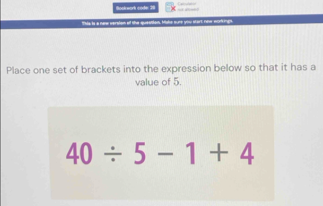 Bookwork code: 2B not allowed Caliculatior 
This is a new version of the question. Make sure you start new workings. 
Place one set of brackets into the expression below so that it has a 
value of 5.
40/ 5-1+4