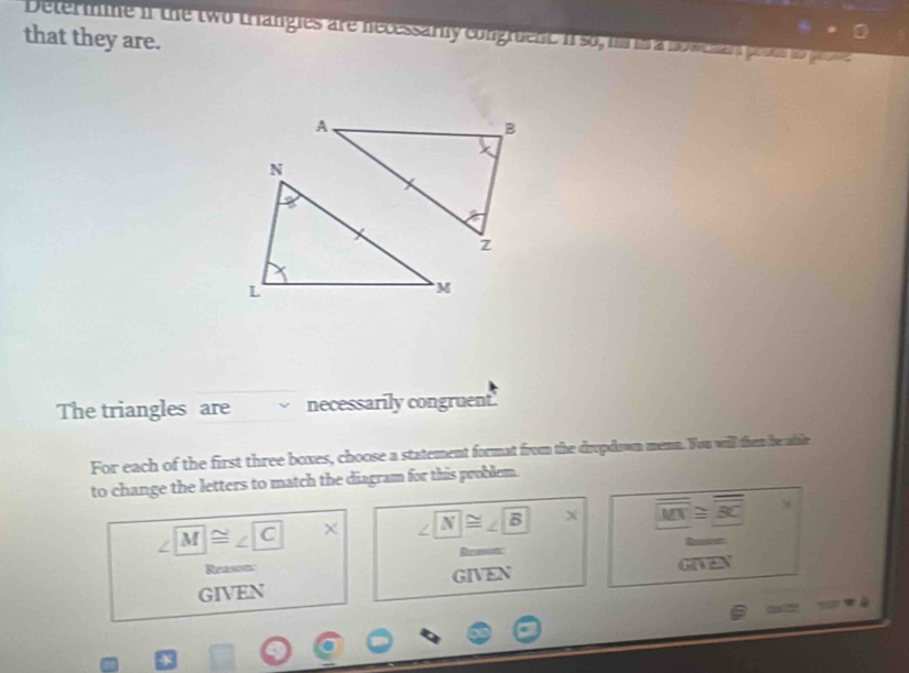 Determine if the two triangies are necessarly congruent i so, in i a nowehan prous io po 
that they are.
The triangles are necessarily congruent.
For each of the first three boxes, choose a statement format from the dropdown memn. You will then be able
to change the letters to match the diagram for this problem.
∠ M≌ ∠ C* ∠ N≌ ∠ B* overline MN≌ overline BC
Remsonti
Reason:
GIVEN GIVEN G(1)