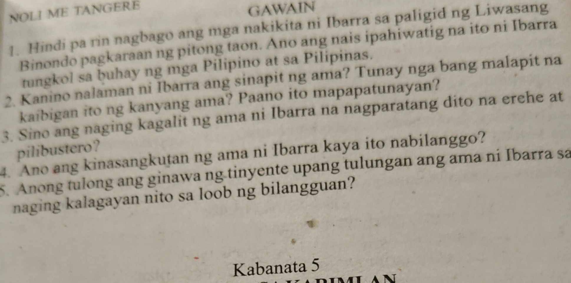 NOLI ME TANGERE 
GAWAIN 
1. Hindi pa rin nagbago ang mga nakikita ni Ibarra sa paligid ng Liwasang 
Binondo pagkaraan ng pitong taon. Ano ang nais ipahiwatig na ito ni Ibarra 
tungkol sa buhay ng mga Pilipino at sa Pilipinas. 
2. Kanino nalaman ni Ibarra ang sinapit ng ama? Tunay nga bang malapit na 
kaibigan ito ng kanyang ama? Paano ito mapapatunayan? 
3. Sino ang naging kagalit ng ama ni Ibarra na nagparatang dito na erehe at 
pilibustero? 
4. Ano ang kinasangkutan ng ama ni Ibarra kaya ito nabilanggo? 
5. Anong tulong ang ginawa ng tinyente upang tulungan ang ama ni Ibarra sa 
naging kalagayan nito sa loob ng bilangguan? 
Kabanata 5