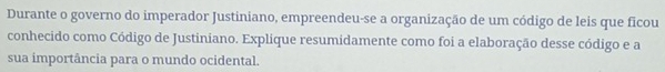 Durante o governo do imperador Justiniano, empreendeu-se a organização de um código de leis que ficou 
conhecido como Código de Justiniano. Explique resumidamente como foi a elaboração desse código e a 
sua importância para o mundo ocidental.