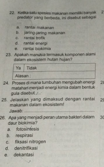 Ketika satu spesies makanan memiliki banyak 2
predator yang berbeda, ini disebut sebagai
a. rantai makanan
b. jaring-jaring makanan
c. rantai trofik
d. rantai energi
e. rantai biokimia
23. Apakah manusia termasuk komponen alami
dalam ekosistem hutan hujan?
24. Proses di mana tumbuhan mengubah energi 2
matahari menjadi energi kimia dalam bentuk
gula disebut ,:..
25. Jelaskan yang dimaksud dengan rantai 29
makanan dalam ekosistem!
Jawab:_
26. Apa yang menjadi peran utama bakteri dalam 3 (
daur biokimia?
a. fotosintesis
b. respirasi
c. fiksasi nitrogen
d. denitrifikasi
e. dekantasi