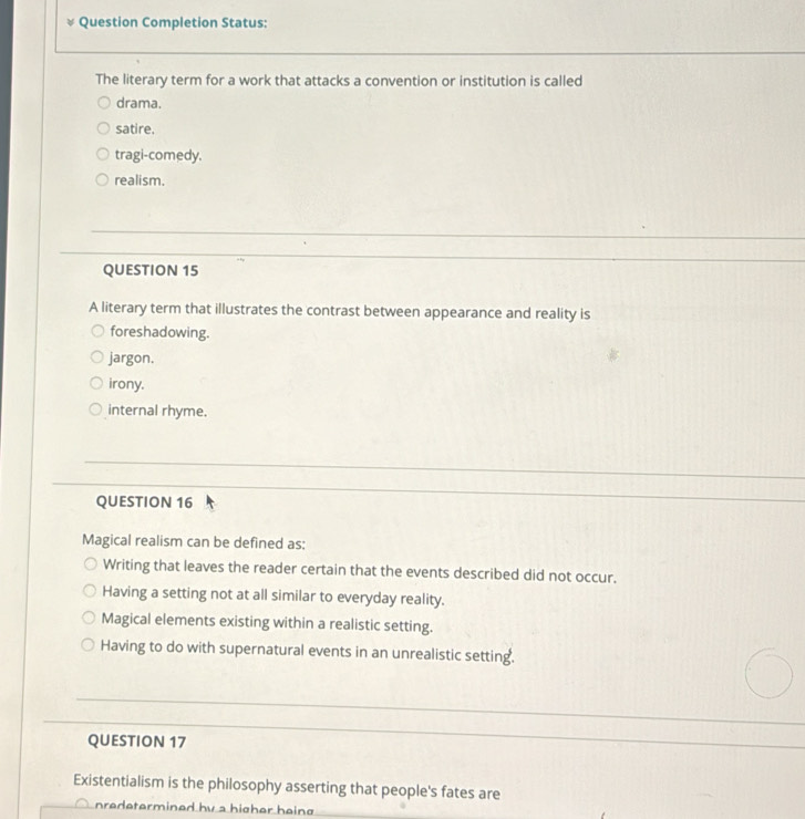 Question Completion Status:
The literary term for a work that attacks a convention or institution is called
drama.
satire.
tragi-comedy.
realism.
_
__
QUESTION 15
_
A literary term that illustrates the contrast between appearance and reality is
foreshadowing.
jargon.
irony.
internal rhyme.
_
QUESTION 16
_
Magical realism can be defined as:
Writing that leaves the reader certain that the events described did not occur.
Having a setting not at all similar to everyday reality.
Magical elements existing within a realistic setting.
Having to do with supernatural events in an unrealistic setting.
_
QUESTION 17
_
Existentialism is the philosophy asserting that people's fates are
nredetermined by a higher haing