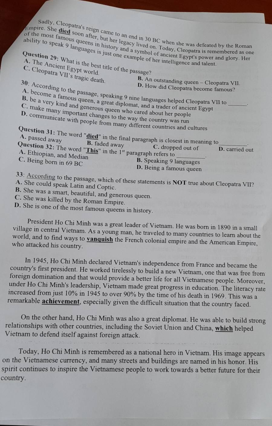 Sadly, Cleopatra's reign came to an end in 30 BC when she was defeated by the Romar
Empire. She died soon after, but her legacy lived on. Today, Cleopatra is remembered as one
of the most famous queens in history and a symbol of ancient Egypt's power and glory. Her
ability to speak 9 languages is just one example of her intelligence and talent
Question 29: What is the best title of the passage?
A. The Ancient Egypt world.
C. Cleopatra VII's tragic death.
B. An outstanding queen - Cleopatra VII.
D. How did Cleopatra become famous?
30: According to the passage, speaking 9 nine languages helped Cleopatra VII to __
A. become a famous queen, a great diplomat, and a trader of ancient Egypt
B. be a very kind and generous queen who cared about her people
C. make many important changes to the way the country was run
D. communicate with people from many different countries and cultures
Question 31: The word "died" in the final paragraph is closest in meaning to
A. passed away B. faded away C. dropped out of D. carried out
Question 32: The word "This" in the 1^(st) paragraph refers to _.
A. Ethiopian, and Median B. Speaking 9 languages
C. Being born in 69 BC D. Being a famous queen
33: According to the passage, which of these statements is NOT true about Cleopatra VII?
A. She could speak Latin and Coptic.
B. She was a smart, beautiful, and generous queen.
C. She was killed by the Roman Empire.
D. She is one of the most famous queens in history.
President Ho Chi Minh was a great leader of Vietnam. He was born in 1890 in a small
village in central Vietnam. As a young man, he traveled to many countries to learn about the
world, and to find ways to vanquish the French colonial empire and the American Empire,
who attacked his country.
In 1945, Ho Chi Minh declared Vietnam's independence from France and became the
country's first president. He worked tirelessly to build a new Vietnam, one that was free from
foreign domination and that would provide a better life for all Vietnamese people. Moreover,
under Ho Chi Minh's leadership, Vietnam made great progress in education. The literacy rate
increased from just 10% in 1945 to over 90% by the time of his death in 1969. This was a
remarkable achievement, especially given the difficult situation that the country faced.
On the other hand, Ho Chi Minh was also a great diplomat. He was able to build strong
relationships with other countries, including the Soviet Union and China, which helped
Vietnam to defend itself against foreign attack.
Today, Ho Chi Minh is remembered as a national hero in Vietnam. His image appears
on the Vietnamese currency, and many streets and buildings are named in his honor. His
spirit continues to inspire the Vietnamese people to work towards a better future for their
country.