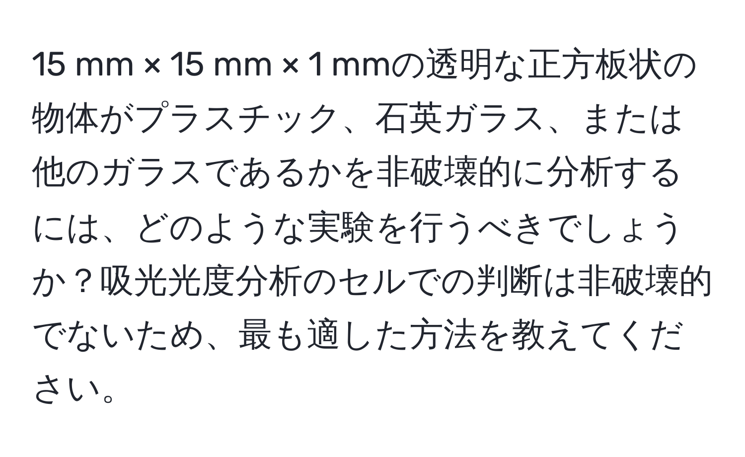 mm × 15 mm × 1 mmの透明な正方板状の物体がプラスチック、石英ガラス、または他のガラスであるかを非破壊的に分析するには、どのような実験を行うべきでしょうか？吸光光度分析のセルでの判断は非破壊的でないため、最も適した方法を教えてください。