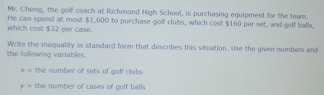 Mr. Cheng, the golf coach at Richmond High School, is purchasing equipment for the team. 
He can spend at most $1,600 to purchase golf clubs, which cost $160 per set, and golf balls, 
which cost $32 per case. 
Write the inequality in standard form that describes this situation. Use the given numbers and 
the following variables.
x= the number of sets of golf clubs
y= the number of cases of golf balls