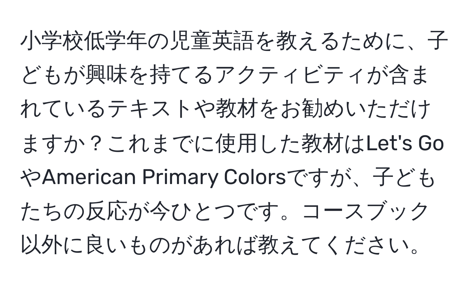 小学校低学年の児童英語を教えるために、子どもが興味を持てるアクティビティが含まれているテキストや教材をお勧めいただけますか？これまでに使用した教材はLet's GoやAmerican Primary Colorsですが、子どもたちの反応が今ひとつです。コースブック以外に良いものがあれば教えてください。