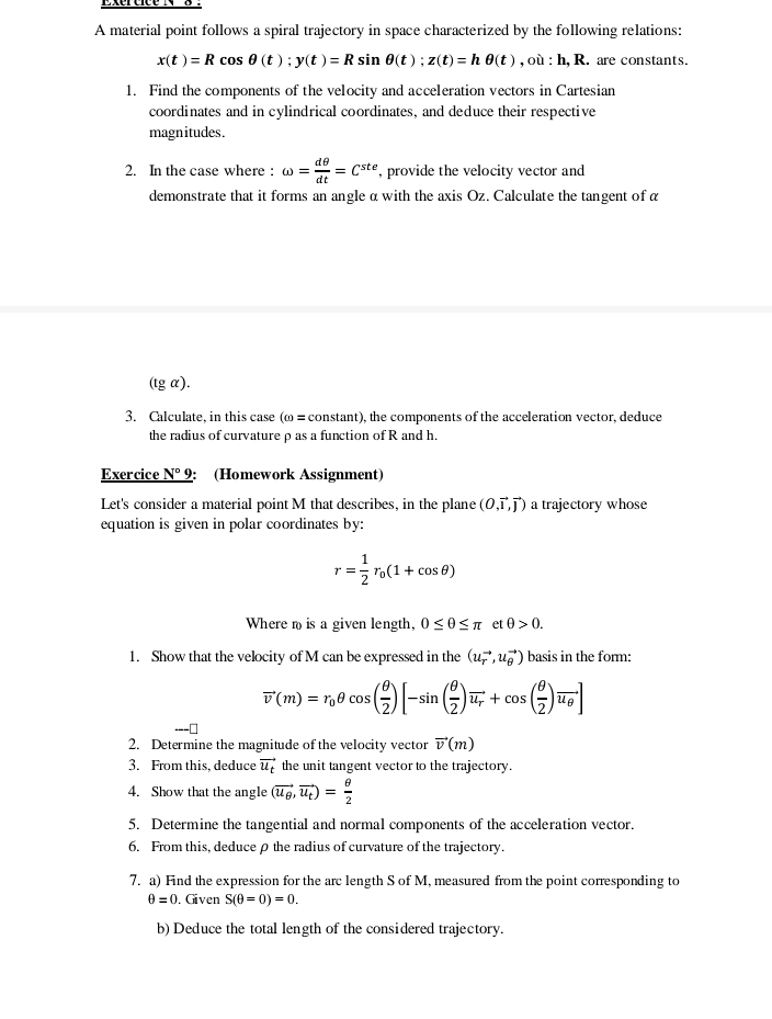 A material point follows a spiral trajectory in space characterized by the following relations:
x(t)=Rcos θ (t);y(t)=Rsin θ (t);z(t)=hθ (t),oil:h, R. are constants
1. Find the components of the velocity and acceleration vectors in Cartesian
coordinates and in cylindrical coordinates, and deduce their respective
magn itudes .
2. In the case where : omega = dθ /dt =C^(ste) , provide the velocity vector and
demonstrate that it forms an angle α with the axis Oz. Calculate the tangent of α
(tg α).
3. Calculate, in this case (ω = constant), the components of the acceleration vector, deduce
the radius of curvature ρ as a function of R and h.
Exercice _ N°9: (Homework Assignment)
Let's consider a material point M that describes, in the plane (O,vector i,vector j) a trajectory whose
equation is given in polar coordinates by:
r= 1/2 r_0(1+cos θ )
Where m is a given length, 0≤ θ ≤ π et θ >0.
1. Show that the velocity of M can be expressed in the (u_vector r^to ,u_vector θ ) basis in the form:
vector v(m)=r_0θ cos ( θ /2 )[-sin ( θ /2 )vector u_r+cos ( θ /2 )vector u_θ ]
2. Determine the magnitude of the velocity vector vector v(m)
3. From this, deduce vector u_t the unit tangent vector to the trajectory.
4. Show that the angle (vector u_θ ,vector u_t)= θ /2 
5. Determine the tangential and normal components of the acceleration vector.
6. From this, deduce ρ the radius of curvature of the trajectory.
7. a) Find the expression for the arc length S of M, measured from the point corresponding to
θ =0. Given S(θ =0)=0.
b) Deduce the total length of the considered trajectory.