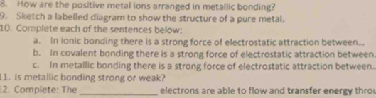 How are the positive metal ions arranged in metallic bonding? 
9. Sketch a labelled diagram to show the structure of a pure metal. 
10. Complete each of the sentences below: 
a. In ionic bonding there is a strong force of electrostatic attraction between... 
b. In covalent bonding there is a strong force of electrostatic attraction between. 
c. In metallic bonding there is a strong force of electrostatic attraction between.. 
1. Is metallic bonding strong or weak? 
2. Complete: The _electrons are able to flow and transfer energy thro