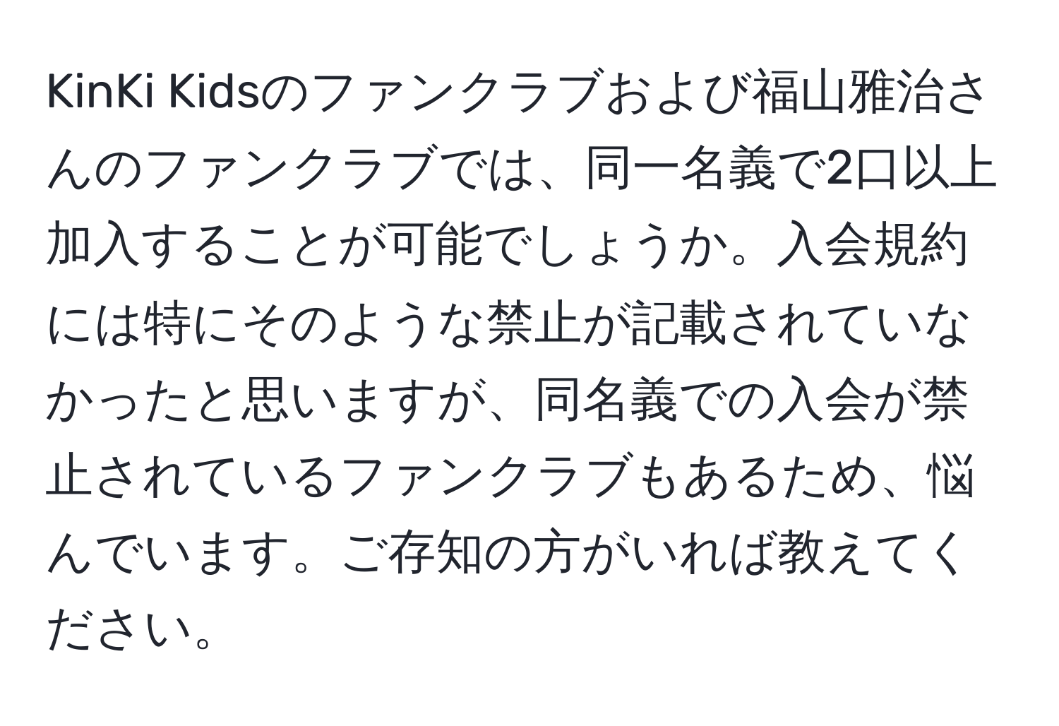 KinKi Kidsのファンクラブおよび福山雅治さんのファンクラブでは、同一名義で2口以上加入することが可能でしょうか。入会規約には特にそのような禁止が記載されていなかったと思いますが、同名義での入会が禁止されているファンクラブもあるため、悩んでいます。ご存知の方がいれば教えてください。