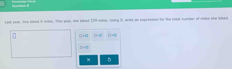 Knowledge Check 
Question 8 
Last year, Jina biked 6 miles. This year, she biked 239 miles. Using , write an expression for the total number of miles she biked.
□ +□ □ -□ □ * □
□ / □
× 5