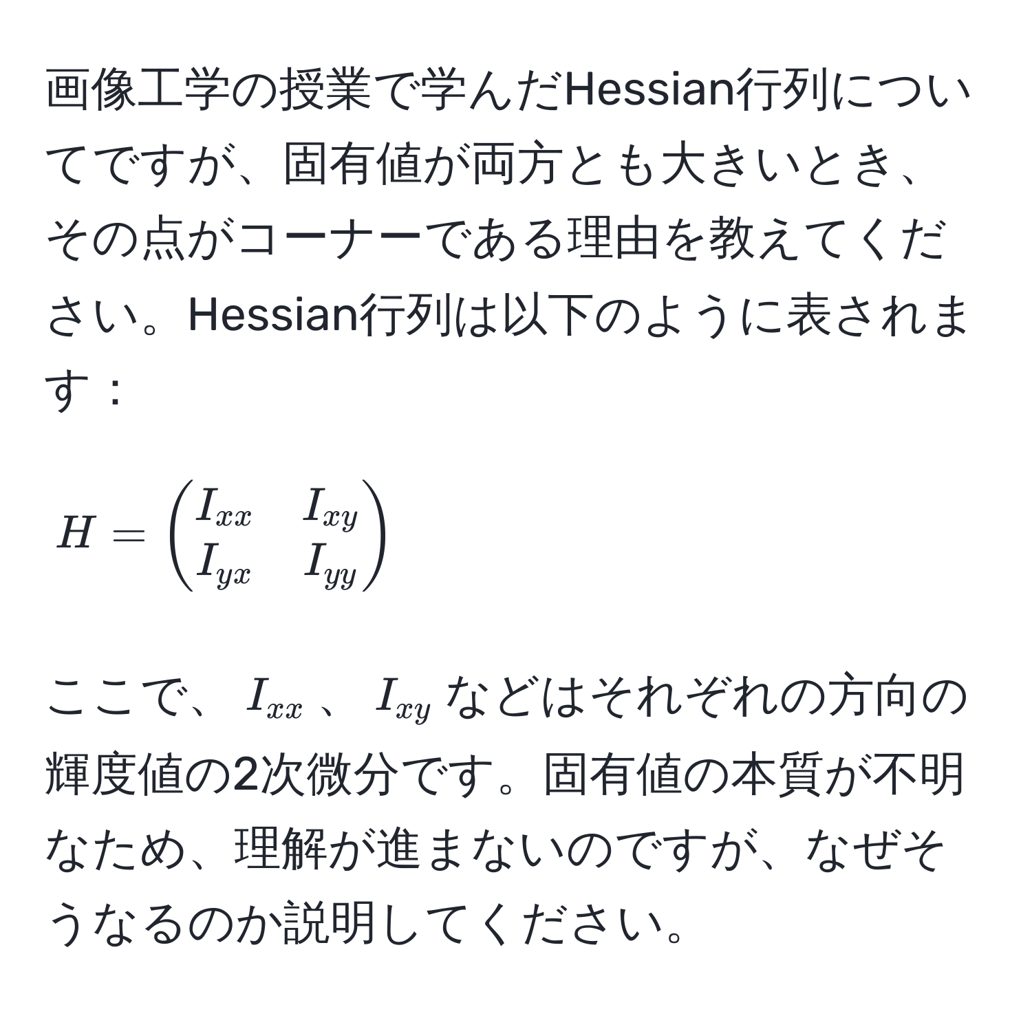 画像工学の授業で学んだHessian行列についてですが、固有値が両方とも大きいとき、その点がコーナーである理由を教えてください。Hessian行列は以下のように表されます：
[ 
H = beginpmatrix 
I_xx & I_xy  
I_yx & I_yy 
endpmatrix 
]
ここで、$I_xx$、$I_xy$などはそれぞれの方向の輝度値の2次微分です。固有値の本質が不明なため、理解が進まないのですが、なぜそうなるのか説明してください。