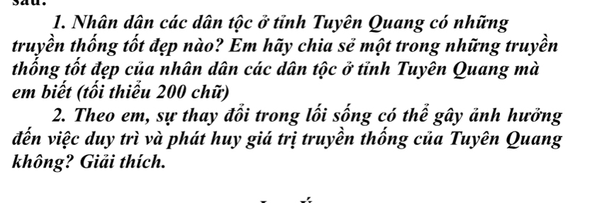 sau. 
1. Nhân dân các dân tộc ở tỉnh Tuyên Quang có những 
truyền thống tốt đẹp nào? Em hãy chia sẻ một trong những truyền 
thống tốt đẹp của nhân dân các dân tộc ở tỉnh Tuyên Quang mà 
em biết (tối thiểu 200 chữ) 
2. Theo em, sự thay đổi trong lối sống có thể gây ảnh hưởng 
đến việc duy trì và phát huy giá trị truyền thống của Tuyên Quang 
không? Giải thích.