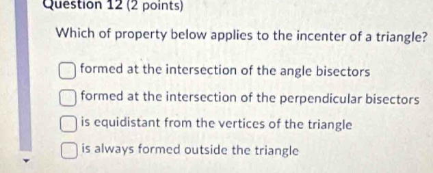 Which of property below applies to the incenter of a triangle?
formed at the intersection of the angle bisectors
formed at the intersection of the perpendicular bisectors
is equidistant from the vertices of the triangle
is always formed outside the triangle