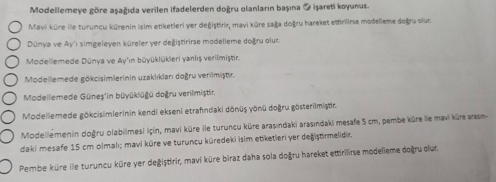 Modellemeye göre aşağıda verilen ifadelerden doğru olanların başına ♥ işaretí koyunuz. 
Mavi küre ile turuncu kürenin isim etiketleri yer değiştirir, mavi küre sağa doğru hareket ettirilirse modelleme doğru olur. 
Dünya ve Ay'ı simgeleyen küreler yer değiştirirse modelleme doğru olur. 
Modellemede Dünya ve Ay'ın büyüklükleri yanlış verilmiştir. 
Modellemede gökcisimlerinin uzaklıkları doğru verilmiştir. 
Modellemede Güneş'in büyüklüğü doğru verilmiştir. 
Modellemede gökcisimlerinin kendi ekseni etrafındaki dönüş yönü doğru gösterilmiştir. 
Modellemenin doğru olabilmesi için, mavi küre ile turuncu küre arasındaki arasındaki mesafe 5 cm, pembe küre ile mavi küre arasın- 
daki mesafe 15 cm olmalı; mavi küre ve turuncu küredeki isim etiketleri yer değiştirmelidir. 
Pembe küre ile turuncu küre yer değiştirir, mavi küre biraz daha sola doğru hareket ettirilirse modelleme doğru olur.