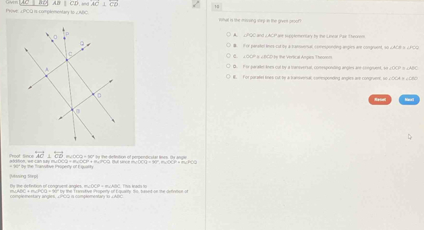 Given AC BD AB||CD , and overleftrightarrow AC⊥ overleftrightarrow CD 10
Prove ∠ PCQ is complementary b o∠ ABC What is the missing step in the given proof?
A. ∠ PQO ∠ ACP
are supplementary by the Linear Pair Theorem
B. For parallel lines cut by a transversal, corresponding angles are congruent, so ∠ ACB D ∠ POQ
ty the Vertical Angles Theorem
C. ∠ OCP ∠ BCD
D. For parallel lines cut by a transversal, corresponding angles are congruent, so ∠ OCP=∠ ADC
E. For parallel tines cut by a transversal, conesponding angles are congruent, so ∠ OCA≌ ∠ CBD
Reset Next
overleftrightarrow AC⊥ overleftrightarrow CD, m∠ OO=90° by the definition of perpendicular lines. ty angle
Proof Since addition, we can say m. m∠ OCQ=m∠ OCP+m∠ PCQ Pt since m △ OCQ=90°, m∠ OCP+m∠ PCQ
=90°by r the Transitive Property of Equality
[Missing Step]
By the definition of congruent angles, m∠ OCP=m∠ ABC
m∠ ABC+m∠ PCO=60°
complementary angles, ∠PCQ is complementary 10 by the Transitive Properly of Equalify. So, based on the definition of This leads to
∠ ABC