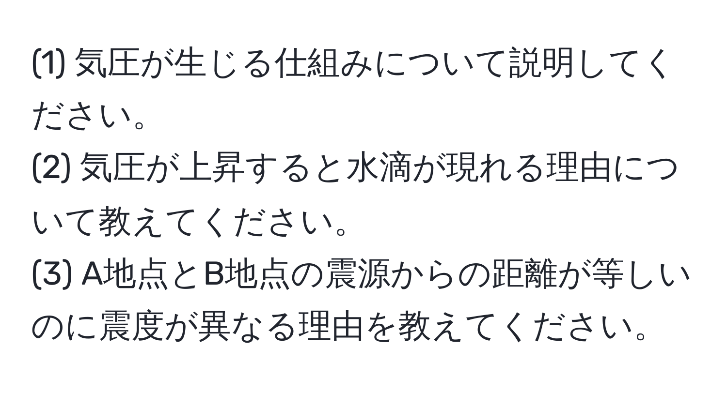 (1) 気圧が生じる仕組みについて説明してください。  
(2) 気圧が上昇すると水滴が現れる理由について教えてください。  
(3) A地点とB地点の震源からの距離が等しいのに震度が異なる理由を教えてください。