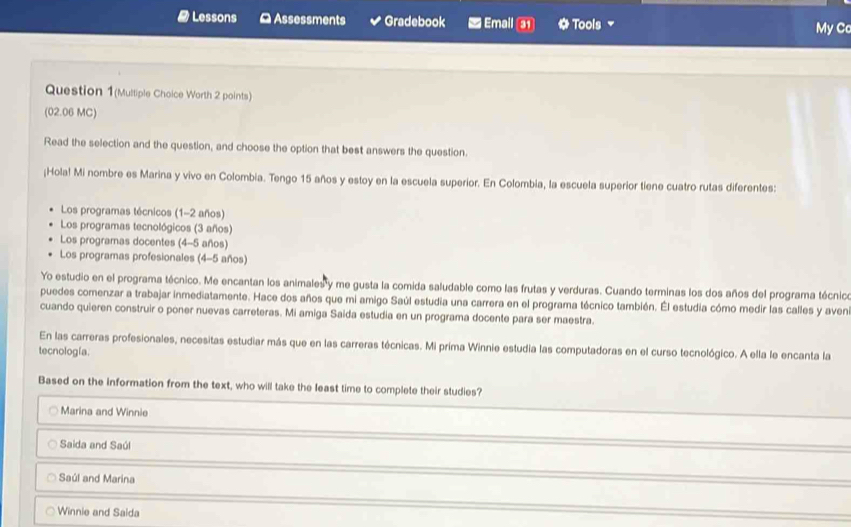 # Lessons ≌ Assessments Gradebook Emall 3) * Tools My Cc
Question 1(Multiple Choice Worth 2 points)
(02.06 MC)
Read the selection and the question, and choose the option that best answers the question.
¡Hola! Mi nombre es Marina y vivo en Colombia. Tengo 15 años y estoy en la escuela superior. En Colombia, la escuela superior tiene cuatro rutas diferentes:
Los programas técnicos (1- 2 años)
Los programas tecnológicos (3 años)
Los programas docentes (4-5 años)
Los programas profesionales (4-5 años)
Yo estudio en el programa técnico. Me encantan los animales y me gusta la comida saludable como las frutas y verduras. Cuando terminas los dos años del programa técnico
puedes comenzar a trabajar inmediatamente. Hace dos años que mi amigo Saúl estudia una carrera en el programa técnico también. Él estudia cómo medir las calles y aveni
cuando quieren construir o poner nuevas carreteras. Mi amiga Saida estudia en un programa docente para ser maestra.
En las carreras profesionales, necesitas estudiar más que en las carreras técnicas. Mi príma Winnie estudia las computadoras en el curso tecnológico. A ella le encanta la
tecnología.
Based on the information from the text, who will take the least time to complete their studies?
Marina and Winnie
Saida and Saúl
Saúl and Marina
Winnie and Saida