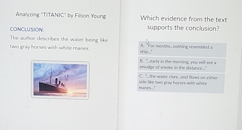 Analyzing ''TITANIC'' by Filson Young Which evidence from the text
CONCLUSION: supports the conclusion?
The author describes the water being like A. "For months...nothing resembled a
two gray horses with white manes. ship..."
B. "...early in the morning, you will see a
smudge of smoke in the distance..."
C. "..the water rises...and flows on either
side like two gray horses with white
manes..."