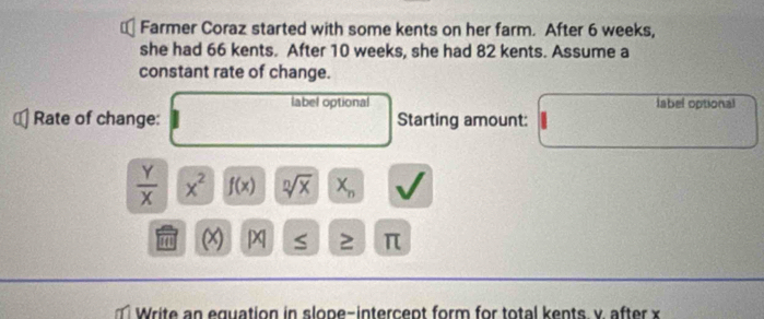 Farmer Coraz started with some kents on her farm. After 6 weeks, 
she had 66 kents. After 10 weeks, she had 82 kents. Assume a 
constant rate of change. 
label optional label optional 
Rate of change: Starting amount:
 Y/X  x^2 f(x) sqrt[n](x) X_n
11 D S 2 π
Write an equation in slope-intercept form for total kents v. after x