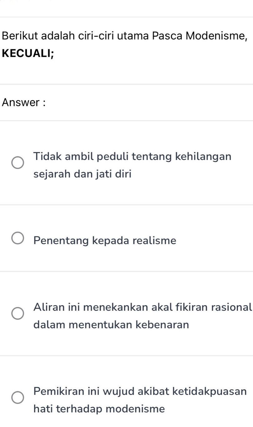 Berikut adalah ciri-ciri utama Pasca Modenisme,
KECUALI;
Answer :
Tidak ambil peduli tentang kehilangan
sejarah dan jati diri
Penentang kepada realisme
Aliran ini menekankan akal fikiran rasional
dalam menentukan kebenaran
Pemikiran ini wujud akibat ketidakpuasan
hati terhadap modenisme