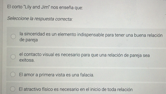 El corto "Lily and Jim” nos enseña que:
Seleccione la respuesta correcta:
la sinceridad es un elemento indispensable para tener una buena relación
de pareja
el contacto visual es necesario para que una relación de pareja sea
exitosa.
El amor a primera vista es una falacia.
El atractivo físico es necesario en el inicio de toda relación