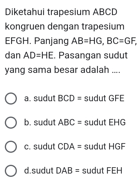 Diketahui trapesium ABCD
kongruen dengan trapesium
EFGH. Panjang AB=HG, BC=GF, 
dan AD=HE. Pasangan sudut
yang sama besar adalah ....
a. sudut BCD= sudut GFE
b. sudut ABC= sudut EHG
c. sudut CDA= sudut HGF
d.sudut DAB= sudut FEH