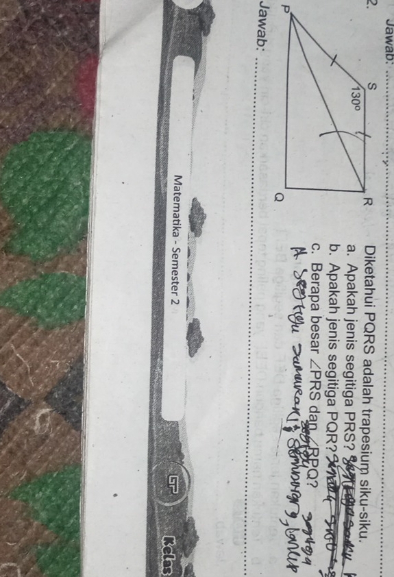 Jawab:_
Diketahui PQRS adalah trapesium siku-siku.
a. Apakah jenis segitiga PRS?
b. Apakah jenis segitiga PQR?
c. Berapa besar ∠ PRS dan RPO
Jawab:_
Matematika - Semester 2 Kelas