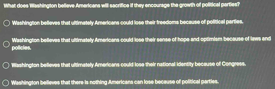 What does Washington believe Americans will sacrifice if they encourage the growth of political parties?
Washington believes that ultimately Americans could lose their freedoms because of political parties.
Washington believes that ultimately Americans could lose their sense of hope and optimism because of laws and
policies.
Washington believes that ultimately Americans could lose their national identity because of Congress.
Washington believes that there is nothing Americans can lose because of political parties.