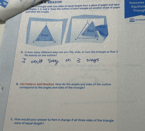 REASON 
t a triangle with two sides of equal length from a piece of paper and label Isosceles 
and label the angles. angles 1, 2, and 3. Trace the outline of your triangle on another sheet of paper Equilate Triangl 
. Savvas Reali
1
Back 
Front 2
, , 3 2 3
2 3
A. In how many different ways can you flip, slide, or turn the triangle so that it 
fits exactly on the outline? 
B. Use Patterns and Structure How do the angles and sides of the outline 
correspond to the angles and sides of the triangle? 
C. How would your answer to Part A change if all three sides of the triangle 
were of equal length?