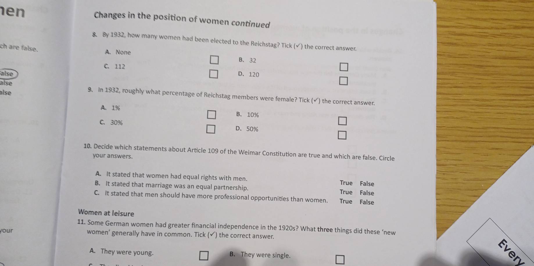 en
Changes in the position of women continued
8. By 1932, how many women had been elected to the Reichstag? Tick (√) the correct answer.
ch are false.
A. None
B. 32
C. 112
alse D. 120
alse
alse
9. In 1932, roughly what percentage of Reichstag members were female? Tick (√) the correct answer.
A. 1%
B. 10%
C. 30% D. 50%
10. Decide which statements about Article 109 of the Weimar Constitution are true and which are false. Circle
your answers.
A. It stated that women had equal rights with men. True False
B. It stated that marriage was an equal partnership. True False
C. It stated that men should have more professional opportunities than women. True False
Women at leisure
11. Some German women had greater financial independence in the 1920s? What three things did these ‘new
your women’ generally have in common. Tick (✓) the correct answer.
Even
A. They were young. B. They were single.