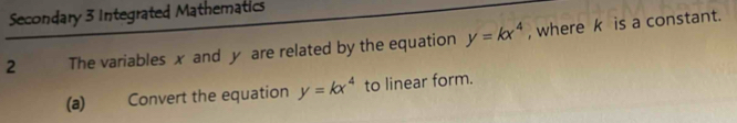 Secondary 3 Integrated Mathematics
2 The variables x and y are related by the equation y=kx^4 , where k is a constant.
(a) Convert the equation y=kx^4 to linear form.