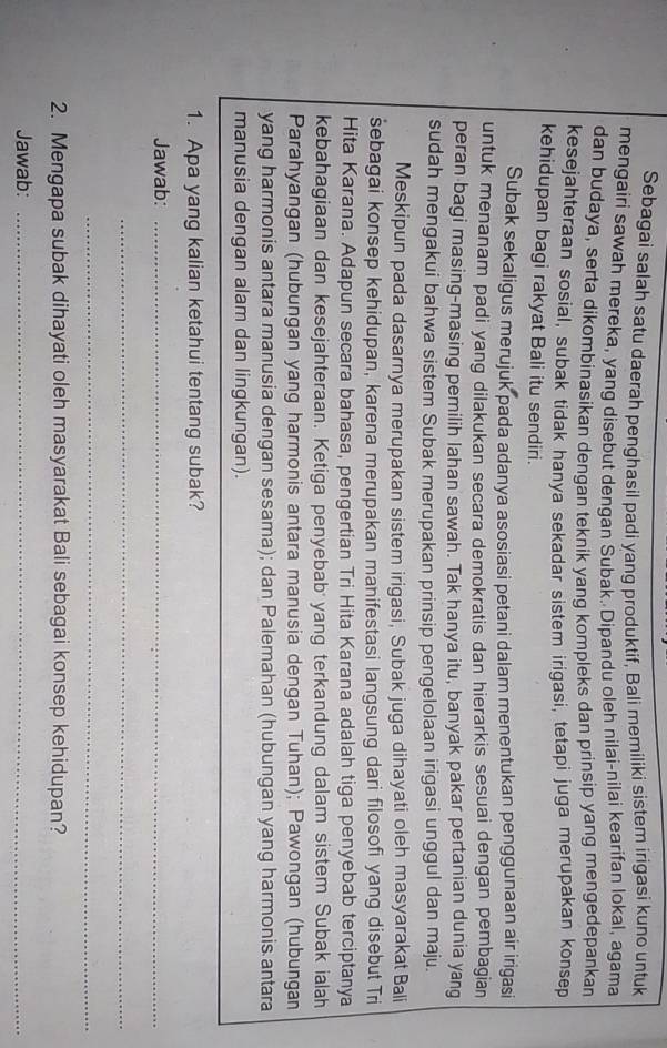 Sebagai salah satu daerah penghasil padi yang produktif, Bali memiliki sistem irigasi kuno untuk
mengairi sawah mereka, yang disebut denqan Subak. Dipandu oleh nilai-nilai kearifan lokal, agama
dan budaya, serta dikombinasikan dengan teknik yang kompleks dan prinsip yang mengedepankan
kesejahteraan sosial, subak tidak hanya sekadar sistem irigasi, tetapi juga merupakan konsep
kehidupan bagi rakyat Bali itu sendiri.
Subak sekaligus merujuk pada adanya asosiasi petani dalam menentukan penggunaan air irigasi
untuk menanam padi yang dilakukan secara demokratis dan hierarkis sesuai dengan pembagian
peran bagi masing-masing pemilih lahan sawah. Tak hanya itu, banyak pakar pertanian dunia yang
sudah mengakui bahwa sistem Subak merupakan prinsip pengelolaan irigasi unggul dan maju.
Meskipun pada dasarnya merupakan sistem irigasi, Subak juga dihayati oleh masyarakat Bali
šebagai konsep kehidupan, karena merupakan manifestasi langsung dari filosofi yang disebut Tri
Hita Karana. Adapun secara bahasa, pengertian Tri Hita Karana adalah tiga penyebab terciptanya
kebahagiaan dan kesejahteraan. Ketiga penyebab  yang terkandung dalam sistem Subak ialah
Parahyangan (hubungan yang harmonis antara manusia dengan Tuhan); Pawongan (hubungan
yang harmonis antara manusia dengan sesama); dan Palemahan (hubungan yang harmonis antara
manusia dengan alam dan lingkungan).
1. Apa yang kalian ketahui tentang subak?
Jawab:_
_
_
2. Mengapa subak dihayati oleh masyarakat Bali sebagai konsep kehidupan?
Jawab:_