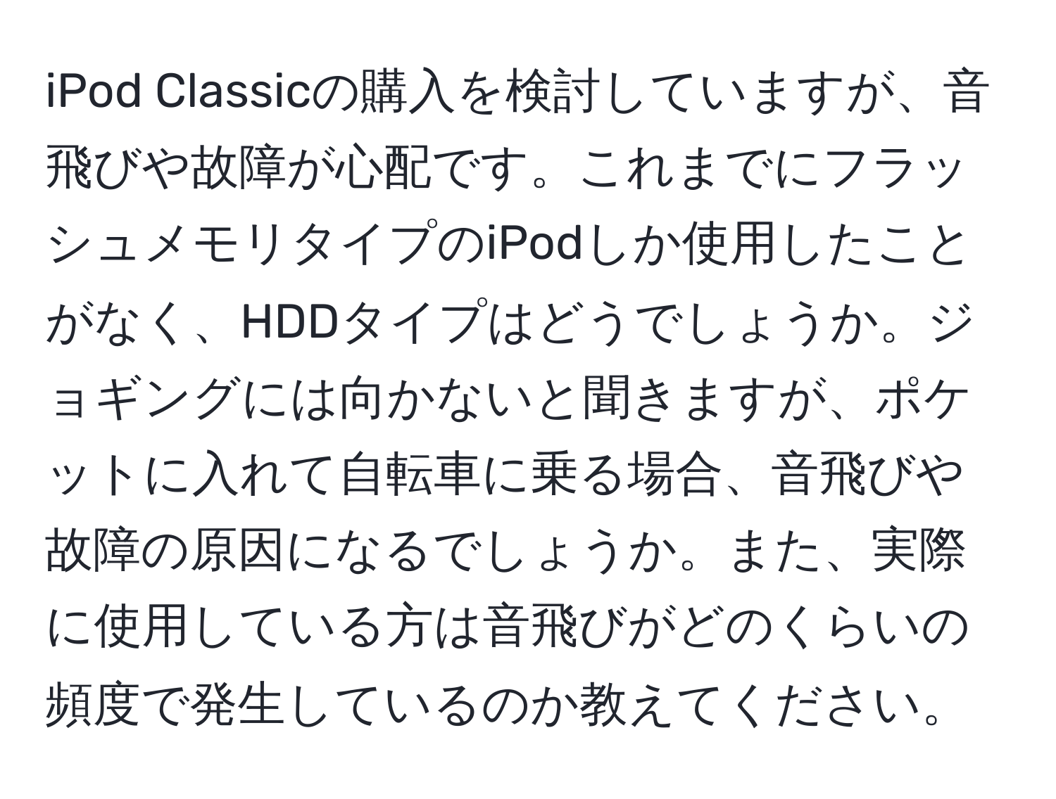 iPod Classicの購入を検討していますが、音飛びや故障が心配です。これまでにフラッシュメモリタイプのiPodしか使用したことがなく、HDDタイプはどうでしょうか。ジョギングには向かないと聞きますが、ポケットに入れて自転車に乗る場合、音飛びや故障の原因になるでしょうか。また、実際に使用している方は音飛びがどのくらいの頻度で発生しているのか教えてください。