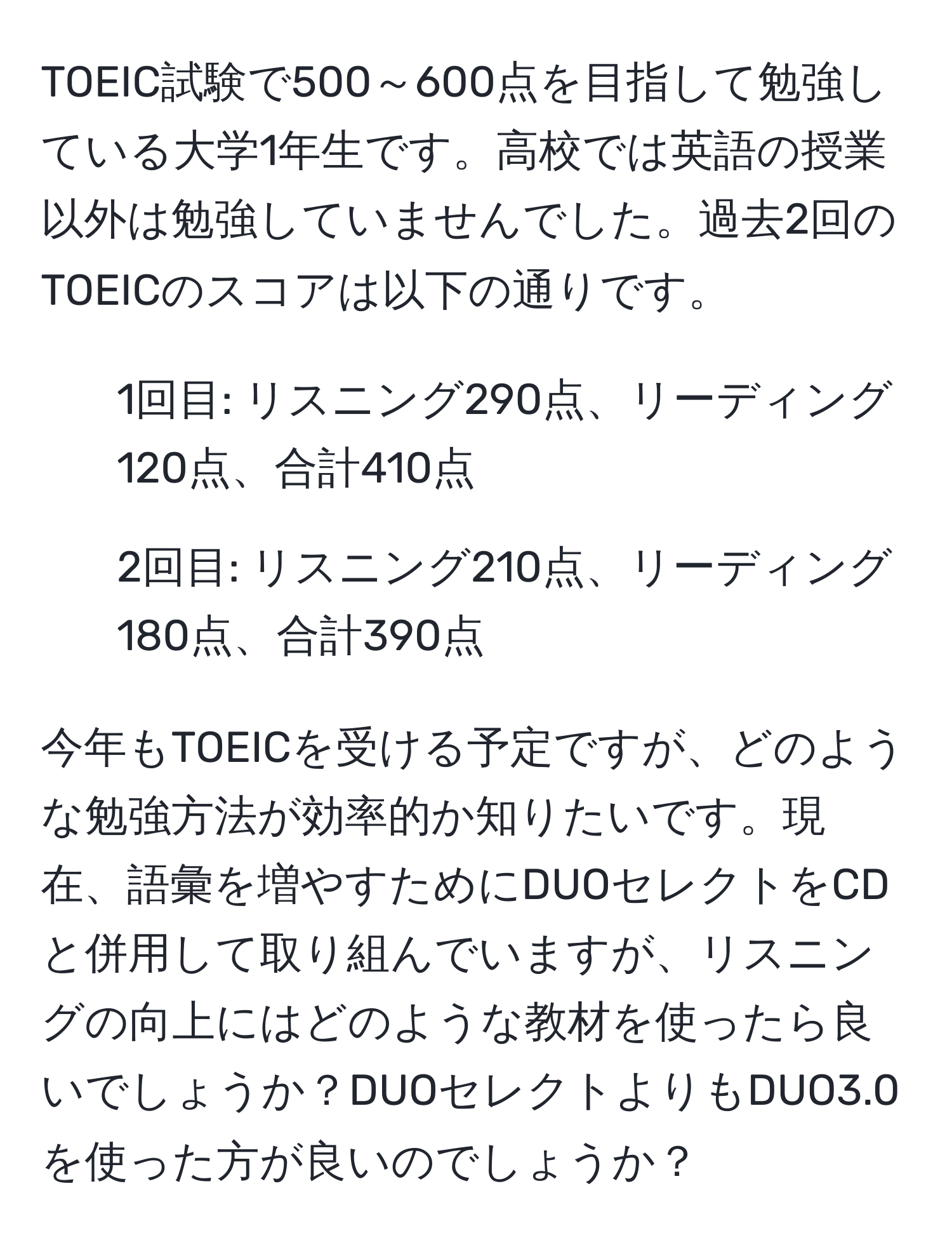 TOEIC試験で500～600点を目指して勉強している大学1年生です。高校では英語の授業以外は勉強していませんでした。過去2回のTOEICのスコアは以下の通りです。  
- 1回目: リスニング290点、リーディング120点、合計410点  
- 2回目: リスニング210点、リーディング180点、合計390点  

今年もTOEICを受ける予定ですが、どのような勉強方法が効率的か知りたいです。現在、語彙を増やすためにDUOセレクトをCDと併用して取り組んでいますが、リスニングの向上にはどのような教材を使ったら良いでしょうか？DUOセレクトよりもDUO3.0を使った方が良いのでしょうか？